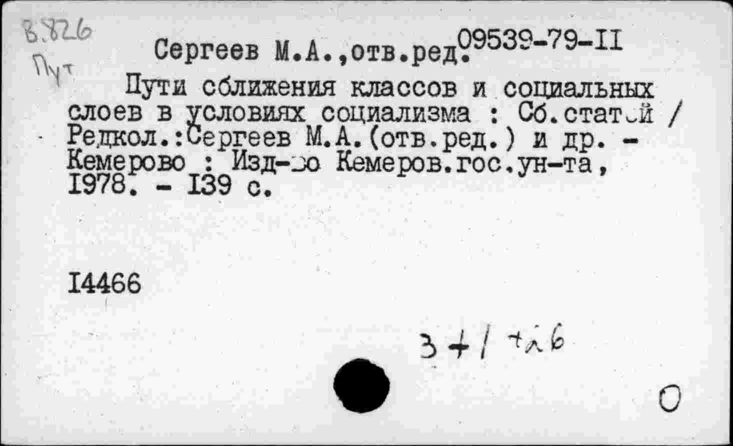 ﻿да
Сергеев М.А.,отв.ред?9539"79”11 Пути сближения классов и социальных
слоев в условиях социализма : Сб.статей Редкол.:Сергеев М.А.(отв.ред.) и др. -Кемерово : Изд-зо Кемеров.гос.ун-та, 1978. - 139 с.
14466
I
5 4 / а £
О